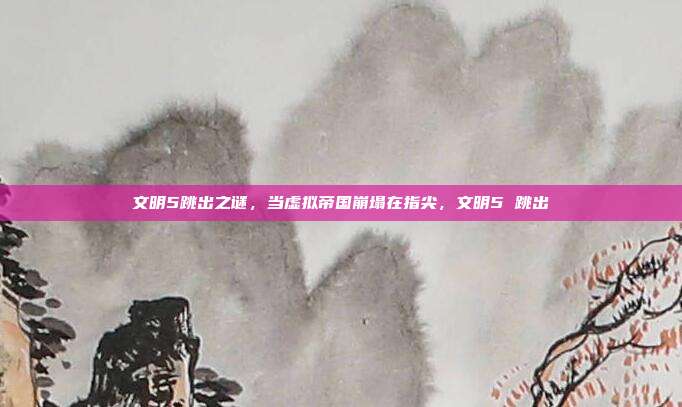 文明5跳出之谜,当虚拟帝国崩塌在指尖,文明5 跳出