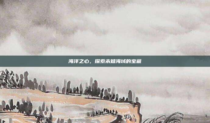 海洋之心,探索未知海域的宝藏